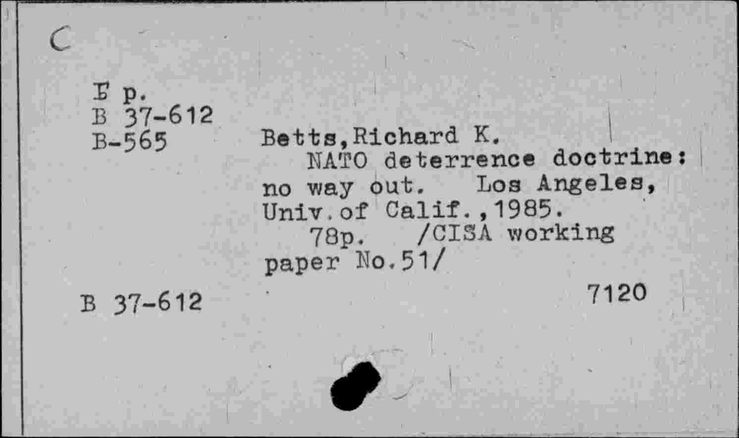 ﻿r p.
B 37-612 B-565
B 37-612
Betts,Richard K.
NATO deterrence doctrine: I no way out. Los Angeles, Univ.of Calif.,1985.
78p. /CI3A working paper No.5l/
7120
I